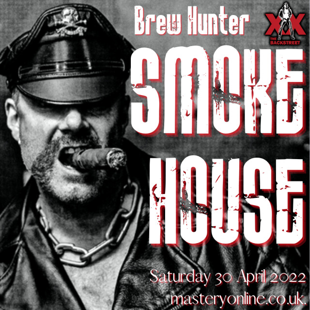NEXT HARDCORE EVENT!
Brew Hunter’s SMOKEHOUSE -
Heavy Leather, Heavy Smoke, Beer, Boots & Bourbon – all create the prime atmosphere for the hardest Leathermen and their bois & slaves, Rubber Players, and Cigar & Red SMokers to cruise and play heavy, tough and dirty in the darkest shadows of London’s ULTIMATE and ORIGINAL Leather/Rubber Fetish Club, The Backstreet!Brew Hunters SMOKEHOUSE
Saturday 30th April 2022
The Backstreet, London E3
Leather/Rubber ONLY
10pm - 3am . £15/£10www.masteryonline.co.uk 
