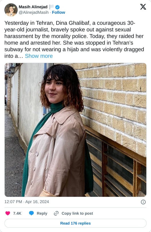 Yesterday in Tehran, Dina Ghalibaf, a courageous 30-year-old journalist, bravely spoke out against sexual harassment by the morality police. Today, they raided her home and arrested her. She was stopped in Tehran’s subway for not wearing a hijab and was violently dragged into a… pic.twitter.com/IM0Jgd8wfB  — Masih Alinejad 🏳️ (@AlinejadMasih) April 16, 2024