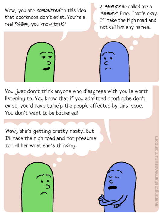 Image: Green person: Wow, you are committed to this idea that doorknobs don’t exist. You’re a real *%@#, you know that? Blue person, thinking: A *%@#? he called me a *%@#?! Fine. That’s okay. I’ll take the high road and not call him any names. Blue person: You just don’t think anyone who disagrees with you is worth listening to. You know that if you admitted doorknobs don’t exist, you’d have to help the people affected by this issue. You don’t want to be bothered! Green person, thinking: Wow, she’s getting pretty nasty. But I’ll take the high road and not presume to tell her what she’s thinking.