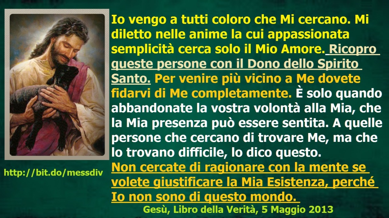 Mi diletto nelle anime la cui appassionata semplicità cerca solo il Mio Amore. Ricopro queste persone con il Dono dello Spirito Santo. October 08, 2020 at 04:00AM
Io vengo a tutti coloro che Mi cercano. Mi diletto nelle anime la cui appassionata...