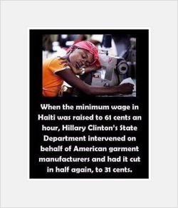 socialistsephardi: artdream:  When the minimum wage in Haiti was raised  to 61 cents an hour, Hillary Clinton’s State Department intervened on behalf of American garment manufacturers and had it cut in half again, to 31 cents.  Hillary Clinton is a