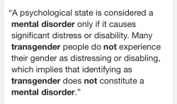 noahelli3:  down-with&ndash;cis:  Being transgender is not distressing or disabling. Being misgendered, deadnamed, bullied, not being accepted and being abused for being transgender may cause depression or anxiety, but not being transgender.  I’m not
