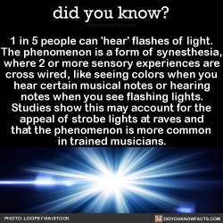 did-you-kno:  1 in 5 people can ‘hear’ flashes of light. The phenomenon is a form of synesthesia, where 2 or more sensory experiences are cross wired, like seeing colors when you hear certain musical notes or hearing notes when you see flashing lights.