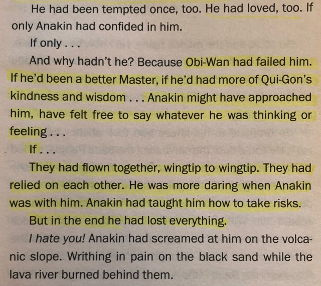 He had been tempted once, too. He had loved, too. If only Anakin had confided in him. If only... And why hadn't he? Because Obi-Wan had failed him. If he'd been a better Master, if he'd had more of Qui-Gon's kindness and wisdom ... Anakin might have approached him, have felt free to say whatever he was thinking or feeling. If ... They had flown together, wingtip to wingtip. They had relied on each other. He was more daring when Anakin was with him. Anakin had taught him how to take risks. But in the end he had lost everything. I hate you! Anakin had screamed at him on the volcanic slope. Writhing in pain on the black sand while the lava river burned behind them.