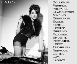 faggotryandgendersissification:  Dolled up. Primped. Prepared. Glamourous. Mincing. Desperate. Eager. Femme. Excited. Dripping. Plugged. Smooth. Perfumed. Erect. Trembling. Nervous. Lisping. Gay. Faggot. F.A.G.S. 