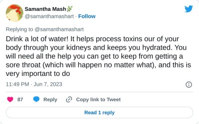 Drink a lot of water! It helps process toxins our of your body through your kidneys and keeps you hydrated. You will need all the help you can get to keep from getting a sore throat (which will happen no matter what), and this is very important to do

— Samantha Mash🌿 (@samanthamashart) June 7, 2023