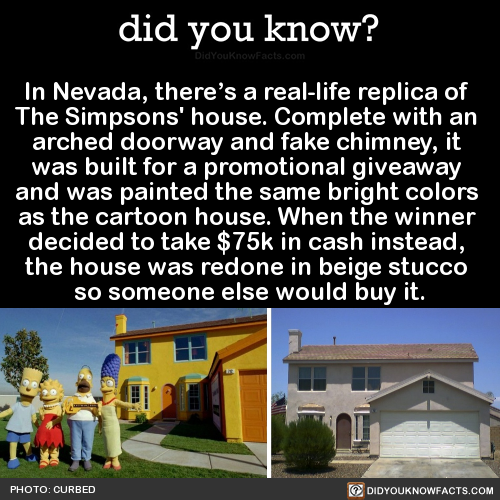 did-you-kno:  In Nevada, there’s a real-life replica of  The Simpsons’ house. Complete with an  arched doorway and fake chimney, it  was built for a promotional giveaway  and was painted the same bright colors  as the cartoon house. When the winner