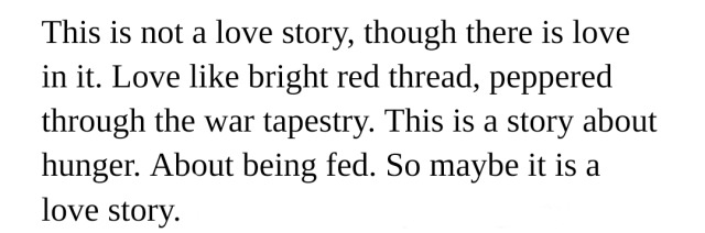 This is not a love story, though there is love in it. Love like bright red thread, peppered through the war tapestry. This is a story about hunger. About being fed. So maybe it is a love story.
