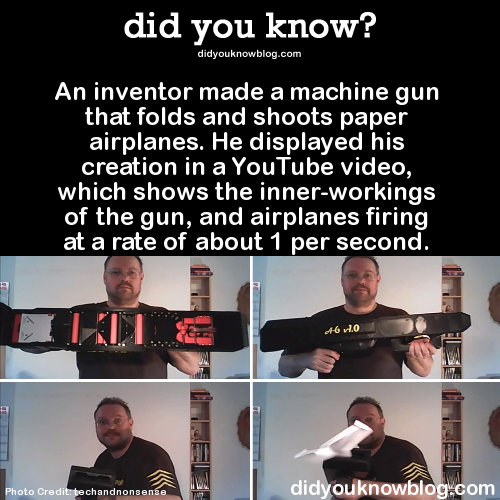 did-you-kno:  An inventor made a machine gun that folds and shoots paper airplanes. He displayed his creation in a YouTube video, which shows the inner-workings of the gun, and airplanes firing at a rate of about 1 per second.  Source