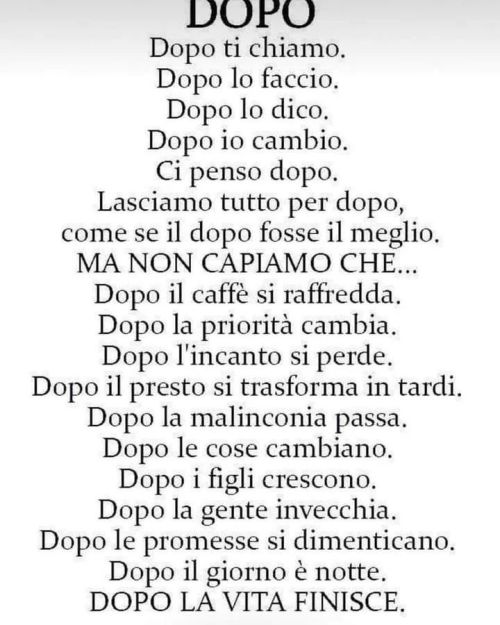 Non dite “a domani”, così, tanto per dire.
Non dite “a domani” se non volete farvi sentire.
E neanche “ci sentiamo, ci vediamo, a presto” per poi sparire.
Niente cuoricini, baci, “fatti sentire”.
Non fate promesse se non le sentite, se non ci...