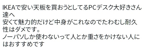 y-kasa:  (からそん: 「IKEAで安い天板を買おうとしてるPCデスク大好きさん達へ 安くて魅力的だけど中身がこれなのでたわむし耐久性はダメです。 ノーパソしか使わないって人とか重さをかけない人にはおすすめです