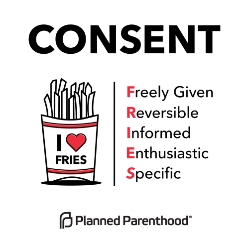 Understanding consent is as easy as FRIES.Consent is:
• Freely given. Doing something sexual with someone is a decision that should be made without pressure, force, manipulation, or while drunk or high.
• Reversible. Anyone can change their mind...