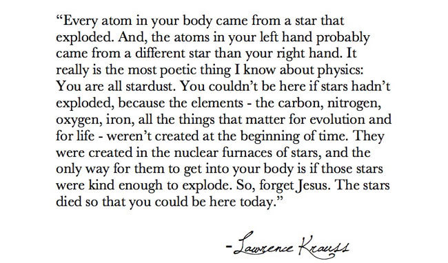 “Every atom in your body came from a star that exploded. And, the atoms in your left hand probably came from a different star than your right hand. It really is the most poetic thing I know about physics: You are all stardust. You couldn’t be here if...