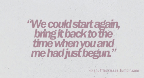 whereisthelovee:  dardanels18:  maryaniloo:  whereisthelovee:  stillholdingitalltogether:  shuffledkisses:  We could start again, bring it back to the time when you and me had just begun. (via shuffledkisses) can we bring it back?     