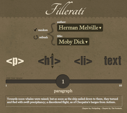 A neat alternative for the Lorem ipsum filler text. decodering:  Fillerati I made Fillerati because I grew tired of reading “Lorem ipsum…” on every new design I was working on. 