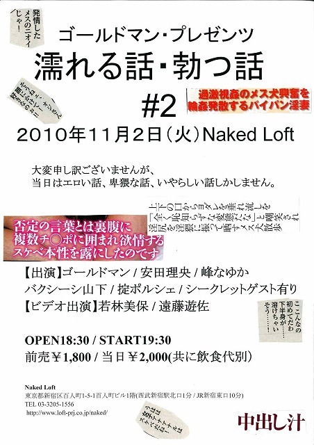 ‎11月2日（火）19:30 ＠新宿ネイキッドロフト「濡れる話・勃つ話　#2」
ゴールドマンの淫猥イベント第二回。掟ポルシェが参戦！　シークレットゲストは美しすぎてエロ過ぎるあの人が！
出演：ゴールドマン、峰なゆか、バクシーシ山下、掟ポルシェ　シークレットゲスト有　
ビデオ出演：若林美保、遠藤遊佐　司会：安田理央