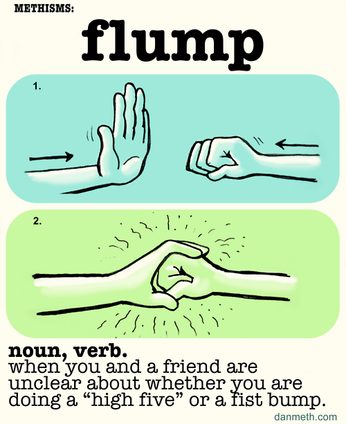 Methisms: FLUMP
When you and a friend are unclear whether you are doing a high-five or a fist bump.
I’m starting a new running feature… new words for things that don’t have names yet.
Stay tuned for more.