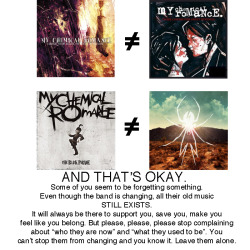 zombieslutfromhell:  bullets-embrace:  EXACTLY THIS. I hate how people act like whenever a band makes a new album, all their old stuff suddenly becomes irrelevant. Especially the MCR fandom. Some people just overreact way too much. Just because TBP went