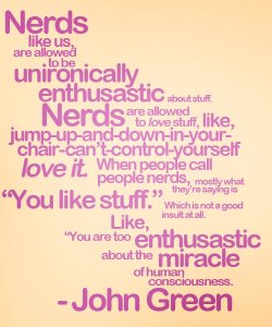 givemeachubby:  maddersahatter:  geniusbee:  pressedlikeaflower:  The quote that helped me fully realize by nerdfighterhood.  Omg this is what I have been saying my whole life but quietly to myself  Proud to be a Nerd.  John Green is an awesome man.  