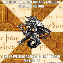 blaqkheaven:  donnerdont:  fyeahhistorymajorheraldicbeast:  http://warriorhope.tumblr.com/  I’m more of a Hamilton/Jefferson epic hatesex shipper myself.  Fact: I can’t read Adams/anyone, it squicks me because of my last name.   Fact:  My headcanon