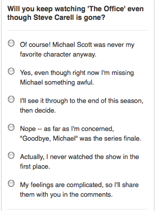 In the wake of last night’s episode – and its ratings – we’ve got a question to ask you. Vote in the PopWatch poll, or answer here: Will you keep watching a Michael Scott-less Office?