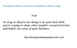 bitchesguidetoetiquette:  [Practical Advice on How to Behave Like a Lady # 86: As long as they’re not doing it on your bed while you’re trying to sleep, other people’s sexual activities and habits are none of your business.] 