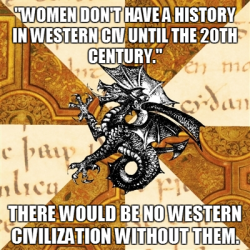 fyeahhistorymajorheraldicbeast:  My professor said women aren’t being covered in my western civ class because they don’t have a history prior to the 20th century. I disagree. If there were no women in western civ until the 20th century, where did