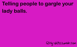  Someone calls me a bitch? “Hey fuckdick, why don’t you gargle my lady balls?”Oh yeah, I say “fuckdick” a lot, too.Such a ladylike vocabulary. 