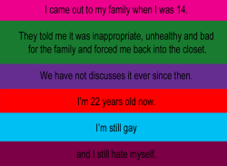 queersecrets:  [image: background colours progressing top to bottom changing with each line pink, green, purple, red, sky blue and eggplant. text: “I came out to my family when I was 14.They told me it was inappropriate, unhealthy and bad for the family