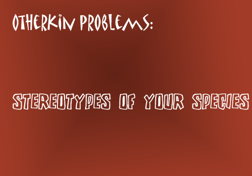 littleotherkinthings-andproblems:  [image text: “Otherkin problems: Stereotypes of your species”]  oh my god STOP