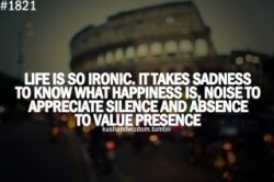 wordsoverpixels:  Life is ironic. It takes sadness to know what happiness is, noise to appreciate silence and absence to value presence.