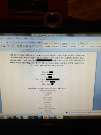 This was left up on my dominatrixxx roommate’s computer all day. Apparently she’s been working on her equivalent of a resume… her Mistress bio. It reads:
Do not let her petite, porcelain, exterior deceive you: underneath resides an empress who will...