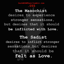 darkbdsmtext:  “ The Masochist desires to experience stronger sensations, but desires that it should be inflicted with Love. The Sadist desires to inflict stronger sensations, but desires that it should be felt as Love.” 