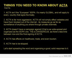 shucreamkitty:  youranonnews:  ACTA in a Nutshell – What is ACTA?  ACTA is the Anti-Counterfeiting Trade Agreement. A new intellectual property enforcement treaty being negotiated by the United States, the European Community, Switzerland, and Japan,