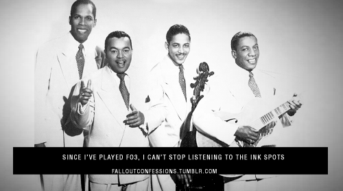 falloutconfessions:  “Since I’ve played FO3, I can’t stop listening to The Ink Spots” http://falloutconfessions.tumblr.com/  “  Fallout gave me an appreciation for older music in general.