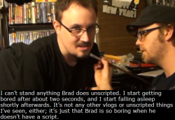 bradjonesisawesome:  tgwtgsecrets:  “I can’t stand anything Brad does unscripted. I start getting bored after  about two seconds, and I start falling asleep shortly afterwards. It’s  not any other vlogs or unscripted things I’ve seen, either;