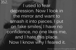 these-insecure-thoughts:  352. “I used to fear depression. Now I look in the mirror and want to smash it into pieces. I put on fake smiles, I have no confidence, no one likes me, and I hate this place. Now I know why I feared it.” – Anonymous 