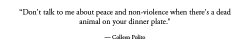 rozzakstravelingcaravan:  ecmajor:  swaetshrit:  What does eating meat have to do with peace and non-violence? No offense but this quote makes no sense and just sounds massively pretentious.  Well, acquiring meat requires the use of violence. That much