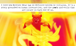 waltdisneyconfessions:  &ldquo;I love how Brother Bear has no definite heroes or villains. It’s a story grounded on human interaction, and the goods and evils that are innate in each one of us.&rdquo; 