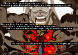 onepiececonfessionslove:    Putting all personal subjectivity aside, I can’t deny Sakazuki is one hell of a great and badass character to respect. He’s absolutely fearless, honourable and I admire his strong beliefs in his own ideals as well as his