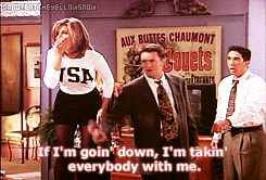 monicas:  If I’m goin’ down, I’m takin’ everybody with me. 
