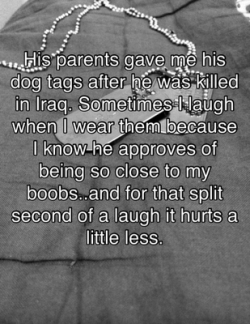 posttsecretss:  “His parents gave me his dog tags after he was killed in Ira. Sometimes I laugh when I wear them because I know he approved of being so close to my boobs..and for that split second of a laugh it hurts a little less.” 