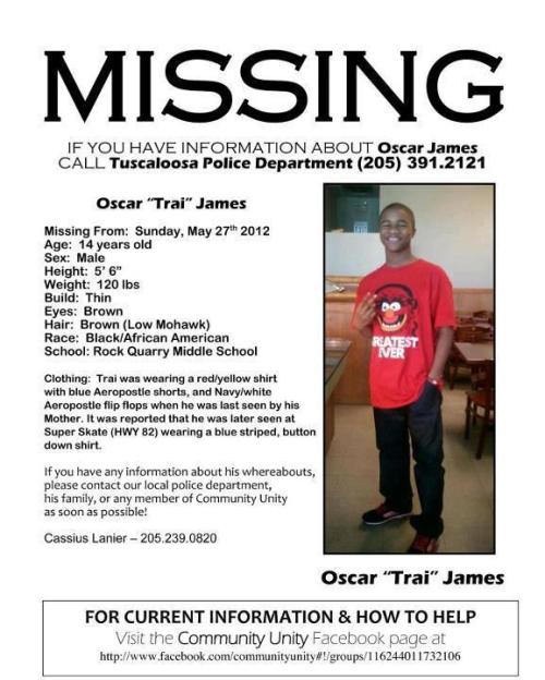 silver-shade:  [Image text] MISSING Oscar “Trai” James Missing from: Sunday, May 27th 2012Age: 14 years oldSex: MaleHeight: 5’ 6”Weight: 120 lbsBuild: ThinEyes: BrownRace: Black/African AmericanSchool: Rock Quarry Middle School (Tuscaloosa, AL)