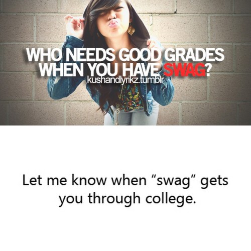 “Swag” may get you into the club and get you some pussy every now and then, but if you think that’s all it takes to succeed in the world, then you’re horribly mistaken.
Wait ‘till real life smacks you in the face in a couple of years. You know, when...