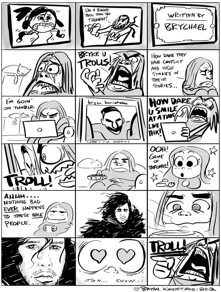 My first web comic! Hope you trolls like it! That’s right, that door swings both ways!
Love,
Bryan
EDIT: Whoops! Jon Snow… thanks. I guess it is obvious now that Mike is the one who has read all the books and I just watch ‘em on the TV. I usually...