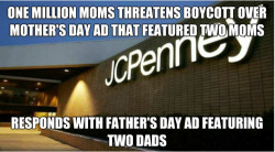 kiss-the-stars-goodnight:  we-arenotsoldiers:   JC PENNY SEES YOUR HOMOPHOBIA AND RAISES YOU A DOUBLE RAINBOW.  JC PENNY IS AWESOME  JCPenney: Where your argument is invalid because fuck you. 