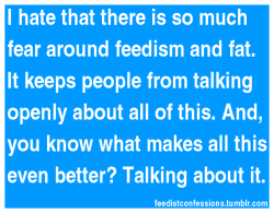feedistconfessions:  I hate that there is so much fear around feedism and fat. It keeps people from talking openly about all of this. And, you know what makes all this even better? Talking about it. 