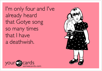 I’m only four and I’ve already heard that Gotye song so many times that I have a deathwi