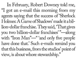 rdjnews:  “I got an e-mail this morning from my agents saying that the success of ‘Sherlock Holmes: A Game of Shadows’ made it a billion-dollar franchise.  They said, ‘That gives you two billion-dollar franchises (along with Iron Man) and only
