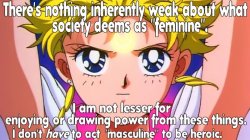 albinwonderland:  pastelmorgue:  adventuresofcomicbookgirl:   Sailor Moon: There is nothing inherently weak about what society deems as “feminine”. I am not lesser for enjoying or drawing power from those things. I don’t have to act masculine